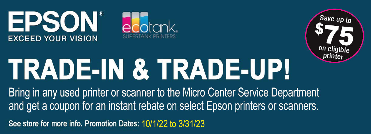 Epson Ecotank Trade-In & Trade-Up! Bring in your used printer to the Micro Center Service Department and get a coupon for an instant rebate on select Ecotank Printers. See store for more info. Offer ends 3/31/23