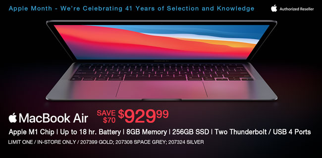 Apple Month - We're Celebrating 41 Years of Selection and Knowledge; Apple MacBook Air - Save $100 - $929.99; Apple M1Chip, up to 18 hr. Battery, 8GB memory, 256GB SSD, Two Thunderbolt, USB 4 Ports; Limit one, in-store only, SKUs 207399, 207308, 207324
