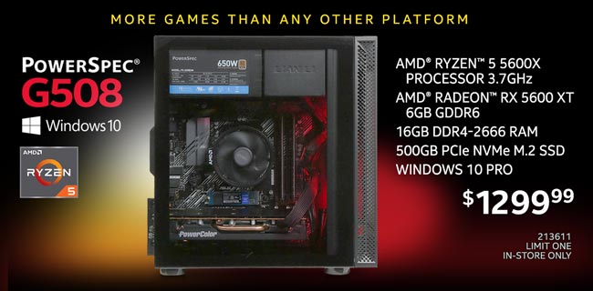 More Games than any other platform - PowerSpec G508 Gaming Desktop - $1299.99; AMD Ryzen 5 5600X Processor 3.7GHz, AMD Radeon RX 5600 XT 6GB GDDR6, 16GB DDR4-2666 RAM, 500GB PCIe NVMe M.2 SSD, Windows 10 Pro; SKU 213611, Limit one, in-store only
