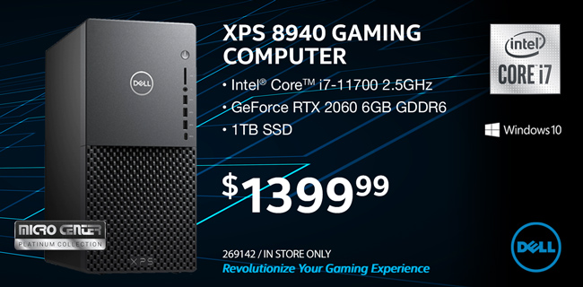 Dell XPS 8940 Gaming Computer; Intel Core i7 11700 2.5GHz; GeForce RTX 2060 6GB GDDR6; 1TB SSD; Windows 10 Pro; $1399.99; Sku 269142; Micro Center Platinum Collection. In store only. Revolutionize your gaming experience.