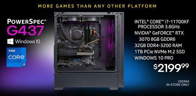 More games than any other platform - PowerSpec G437 Gaming Desktop - $2199.99; Intel Core i7-11700KF Processor 3.6GHz, Nvidia GeForce RTX 3070 8GB GDDR6, 32GB DDR4-3200 RAM, 1TB NVMe M.2 SSD, Windows 10 Pro; In-store only, SKU 250464