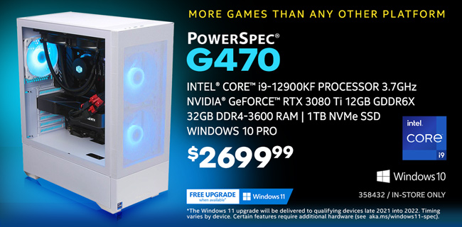 More games than any other platform - PowerSpec G470 Gaming Desktop - $2699.99; Intel Core i9-12900KF Processor 3.7GHz; NVIDIA GeForce RTX 3080 Ti 12GB GDDR6X, 32GB DDR4-3600 RAM, 1TB NVMe SSD, Windows 10 Pro; Limit one, In-store only, SKU 358432; Free Windows 11 upgrade when available; The Windows 11 upgrade will be delivered to qualifying devices late 2021 into 2022. Timing varies by device. Certain features require additional hardware