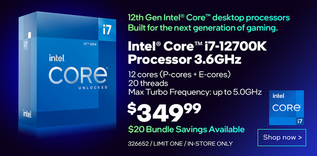 12th Gen Intel Core Desktop processors. Built for the next generation of gaming. Intel Core i7-12700K Processor 3.6GHz - $349.99; $20 Bundle Savings Available; 12 cores (P-cores plus E-cores), 20 threads, Max Turbo Frequency up to 5.0GHz; SKU 326652, limit one, in-store only; Shop now
