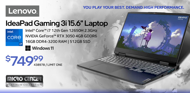You Play Your Best. Demand High Performance. Lenovo IdeaPad Gaming 3i 15.6-inch Laptop - $749.99; Intel Core i7 12th Gen 12650H 2.3GHz, NVIDIA GeForce RTX 3050 4GB GDDR6, 16GB DDR4-3200 RAM, 412GB SSD, Windows 11, Micro Center Platinum Collection; SKU 438978, Limit one