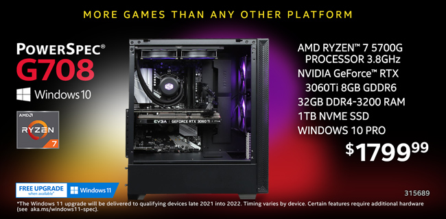 More games than any other platform - PowerSpec G708 Gaming Desktop - $1799.99; AMD Ryzen 7 5700G Processor 3.8GHz, NVIDIA GeForce RTX 3060Ti 8GB GDDR6, 32GB DDR4-3200 RAM, 1TB NVMe SSD, Windows 10 Pro; In-store only, SKU 315689; Free Windows 11 upgrade when available; The Windows 11 upgrade will be delivered to qualifying devices late 2021 into 2022. Timing varies by device. Certain features require additional hardware