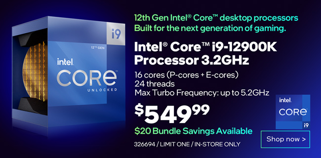 12th Gen Intel Core Desktop processors. Built for the next generation of gaming. Intel Core i9-12900K Processor 3.2GHz - $549.99; $20 Bundle Savings Available; 16 cores (P-cores plus E-cores), 24 threads, Max Turbo Frequency up to 5.2GHz; SKU 326694, limit one, in-store only; Shop now