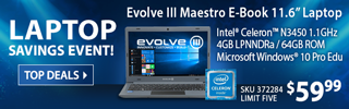 LAPTOP SAVINGS EVENT - Evolve III Maestro E-Book 11.6 inch Laptop - $349.99; Intel Celeron N3450 1.1GHz Processor, 4GB LPNNDRa, 64GB ROM, Microsoft Windows 10 Pro Education; SKU 372284, limit five - SHOP TOP DEALS