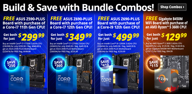 Buy an Intel Core i7-11700K 3.6GHz processor (236398) for only $299.98 / Reg. $349.99 and get an ASUS Z590-PLUS Motherboard (225474) for FREE Reg. $199.99; Buy an Intel Core i7-12700K 3.6GHz processor (326652) for only $349.98 / Reg. $449.98 and get an ASUS Z690-PLUS Motherboard (336594) for FREE Reg. $259.99; Buy an Intel Core i9-12900K 3.6GHz processor (326652) for only $349.98 / Reg. $449.99 and get an ASUS Z690-PLUS Motherboard (336594) for FREE Reg. $259.99;Buy an AMD Ryzen 5 3600 3.6GHz processor (442897) for only $129.98 and get a Gigabyte B450M WiFi Motherboard (378117) for FREE Reg. $79.99; ALL BUNDLES LIMIT ONE PER HOUSEHOLD / IN-STORE ONLY / WHILE SUPPLIES LAST
