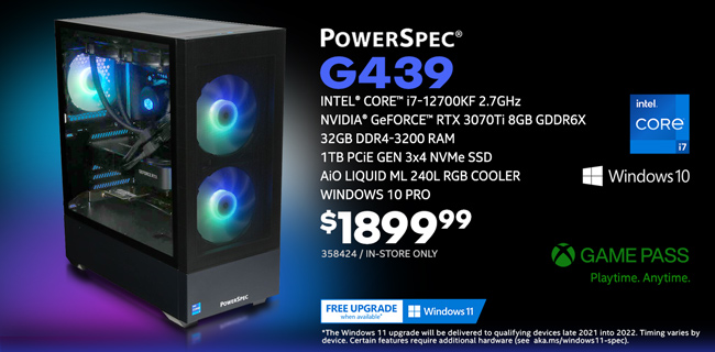 PowerSpec G439 Gaming Desktop - $1899.99; Intel Core i7-12700KF 2.7GHz, NVIDIA GeForce RTX 3070Ti 8GB GDDR6X, 32GB DDR4-3200 RAM, 1TB PCIe Gen 3x4 NVMe SSD, AiO Liquid ML 240L RGB Cooler, Windows 10 Pro; Limit one, in-store only, SKU 358424; GAME PASS - Playtime. Anytime. Free Windows 11 upgrade when available; The Windows 11 upgrade will be delivered to qualifying devices late 2021 into 2022. Timing varies by device. Certain features require additional hardware