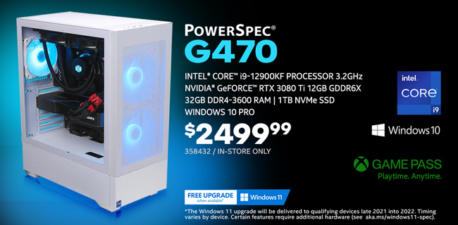 PowerSpec G470 Gaming Desktop - $2499.99; Intel Core i9-12900KF Processor 3.2GHz; NVIDIA GeForce RTX 3080 Ti 12GB GDDR6X, 32GB DDR4-3600 RAM, 1TB NVMe SSD, Windows 10 Pro; Limit one, In-store only, SKU 358432; GAME PASS - Playtime. Anytime.; Free Windows 11 upgrade when available; The Windows 11 upgrade will be delivered to qualifying devices late 2021 into 2022. Timing varies by device. Certain features require additional hardware