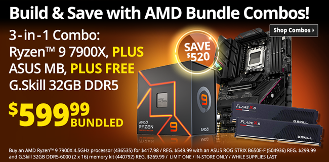 Build and Save with AMD Bundle Combos - 3-in-1 Bundle Combo: AMD Ryzen 9 7900X CPU PLUS ASUS ROG STRIX B650E-F Board, PLUS FREE G. Skill 32GB DDR5 - $599.99 bundled; SAVE $520; Buy an AMD Ryzen 9 7900X 4.5GHz processor (436535) for $4179.98 / REG. $549.99 with an ASUS ROG STRIX B650E-F (504936) REG. $299.99 and G.Skill 32GB DDR5-6000 (2 x 16) memory kit (440792) REG. $269.99 / LIMIT ONE / IN-STORE ONLY / WHILE SUPPLIES LAST - SHOP COMBOS