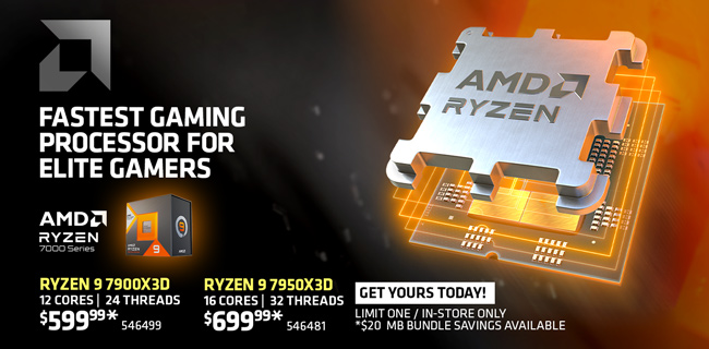 AMD Ryzen 7000 Series - Fastest Gaming Processor for Elite Gamers; Ryzen 9 7900X 3D 12 cores, 24 threads - $599.99, SKU 546499; Ryzen 9 7950X 3D 16 cores, 32 threads - $699.99 SKU 546481; limit one / in-store only; $20 motherboard bundle savings available with both; GET YOURS TODAY!