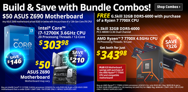 Build and Save with Bundle Combos - SHOP COMBOS - Intel Core i7-12700K 3.6GHz CPU, 20 Processing Threads, 12-core - $303.98 SAVE $146; $50 ASUS Z690 Motherboard - SAVE UP TO $210; Buy an Intel® Core™ i7-12700K 3.6GHz processor (326652) for only $303.98 & get a $50 ASUS Z690 motherboard that is under $260 / LIMIT ONE / IN-STORE ONLY / WHILE SUPPLIES LAST; FREE G.Skill 32GB DDR5-6000 with purchase of a Ryzen 7 7700X CPU, G.Skill 32GB DDR5-6000, PC5-48000 CL36 Dual Channel and AMD Ryzen 7 7700X 4.5GHz CPU, 16 Processing Threads, 8-core - Get both for just $343.98 - SAVE $326; PLUS $20 Motherboard savings with purchase of the AMD Ryzen™ 7 7700X CPU and compatible motherboard; Buy an AMD Ryzen™ 7 7700X 4.5GHz processor (436501) for only $343.98 / Reg. $699.99 & get a G.Skill 32GB DDR5-6000 (2 x 16) memory kit (440792) for FREE Reg. $269.99 / LIMIT ONE / IN-STORE ONLY / WHILE SUPPLIES LAST 