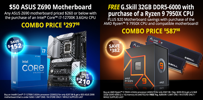 $50 ASUS Z690 Motherboard - Any ASUS Z690 motherboard priced $260 or below with the purchase of an Intel Core i7-12700K 3.6GHz CPU - COMBO PRICE $297.98, SAVE $152 - Buy an Intel Core i7-12700K 3.6GHz processor (326652) for only $297.98 & get a $50 ASUS Z690 motherboard that is under $260 / LIMIT ONE / IN-STORE ONLY / WHILE SUPPLIES LAST; FREE G.Skill 32GB DDR5-6000 with purchase of a Ryzen 9 7950X CPU - Plus $20 Motherboard savings with purchase of the AMD Ryzen 9 7950X CPU and compatible motherboard - COMBO PRICE $587.98, SAVE $382 - Buy an AMD Ryzen 9 7950X 4.5GHz processor (436527) for only $587.98 / Reg. $699.99 & get a G.Skill 32GB DDR5-6000 (2 x 16) memory kit (440792) for FREE Reg. $269.99 / LIMIT ONE / IN-STORE ONLY / WHILE SUPPLIES LAST