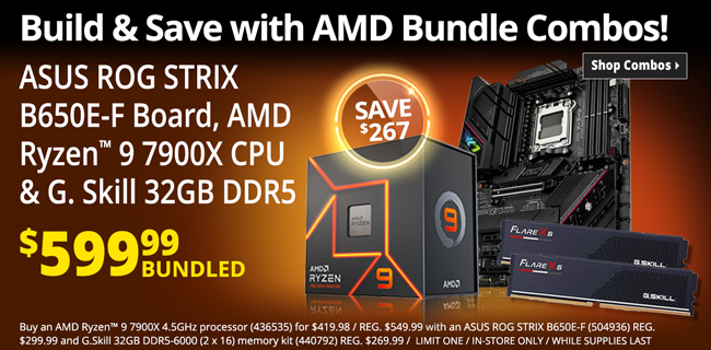 Build and Save with AMD Bundle Combos - ASUS ROG STRIX B650E-F Board, AMD Ryzen 9 7900X CPU & G. Skill 32GB DDR5 - $599.99 bundles; SAVE $267; buy an AMD Ryzen 9 7900X 4.5GHz processor (436535) for $419.98 / REG. $549.99 with an ASUS ROG STRIX B650E-F (504936) REG. $299.99 and G.Skill 32GB DDR5-6000 (2 x 16) memory kit (440792) REG. $269.99 / LIMIT ONE / IN-STORE ONLY / WHILE SUPPLIES LAST - SHOP COMBOS