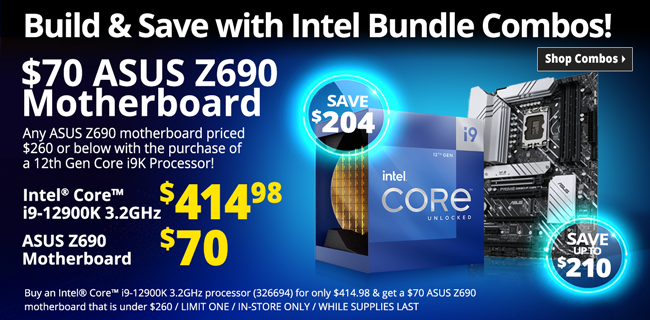 Build & Save with Intel Bundle Combos! $70 ASUS Z690 Motherboard - Any ASUS Z690 motherboard priced $260 or below with the purchase of 12th Gen Intel Core i9 CPU - COMBO PRICE $414.98, SAVE $204 - Buy an Intel Core i9-12900K 3.2GHz processor (326652) for only $414.98 & get a $70 ASUS Z690 motherboard that is under $260 / LIMIT ONE / IN-STORE ONLY / WHILE SUPPLIES LAST - SHOP COMBOS