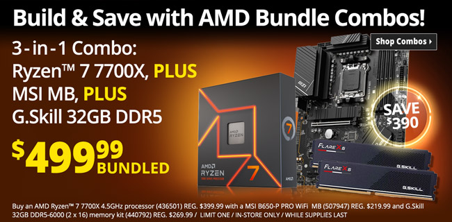 Build and Save with AMD Bundle Combos - 3-in-1 Bundle Combo: AMD Ryzen 7 7700X CPU PLUS MSI MB, PLUS G. Skill 32GB DDR5 - $499.99 bundled; SAVE $390; Buy an AMD Ryzen™ 7 7700X 4.5GHz processor (436501) REG. $399.99 with a MSI B650-P PRO WiFi  MB (507947) REG. $219.99 and G.Skill 32GB DDR5-6000 (2 x 16) memory kit (440792) REG. $269.99 /  LIMIT ONE / IN-STORE ONLY / WHILE SUPPLIES LAST - SHOP COMBOS