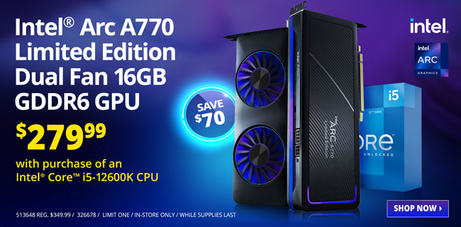 Intel Arc A770 Limited Edition Dual Fan 16GB GDDR6 GPU - $279.99 with purchase of an Intel Core i5-12600K CPU - Save $70; 513648 REG. $349.99 / 326678 / LIMIT ONE / IN-STORE ONLY / WHILE SUPPLIES LAST; SHOP NOW