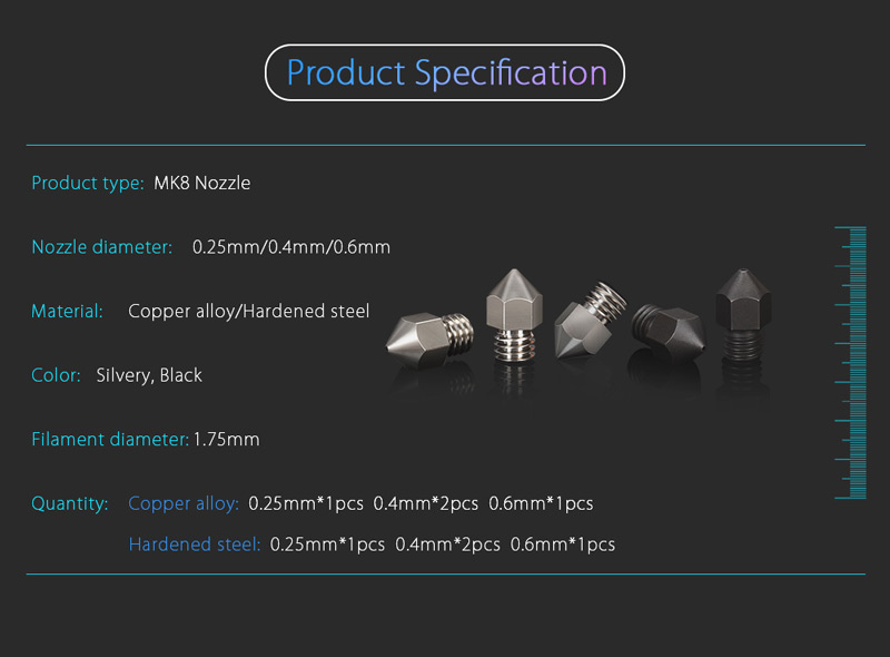 Product Specs, MK8 Nozzle; nozzle diameter 0.25mm, 0.4mm, 0.6mm; Material copper alloy hardeed steele; color silvery black; filament diameter 1.75mm.