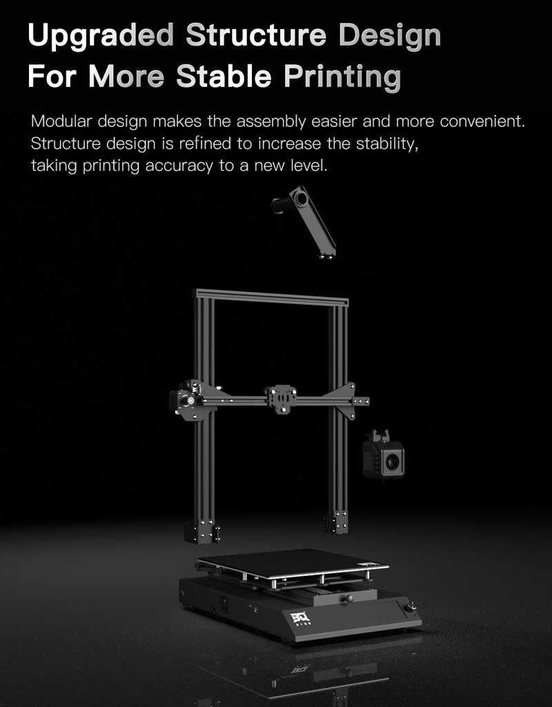Upgraded Structure Design For More Stable Printing. Modular design makes assembly easier. Increased stability takes printing accuracy to a new level.