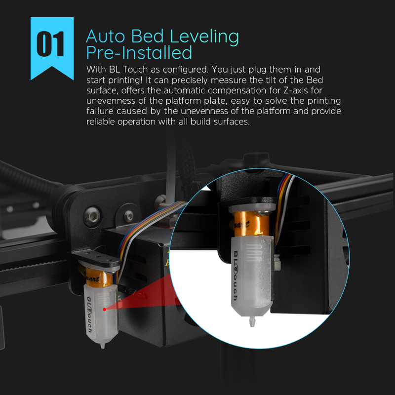 Auto bed leveling preinstalled. With BL Touch as configured, you just plug them in and start printing! Precisely measures bed surface tilt, offers automatic compensation for Z axis, easily solves printing failure caused by platform uneveness. Reliable with all build surfaces. 