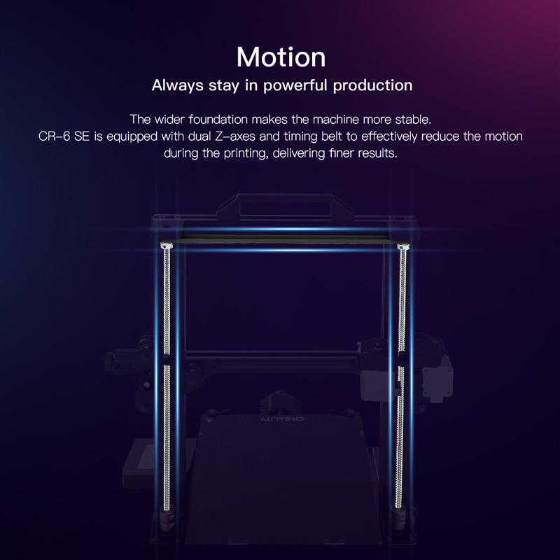 The wider foundation makes the machine more stable. CR6 SE sis equipped with dual Z axes and timing belt to effectively reduce the motion during printing, delivering finer results.