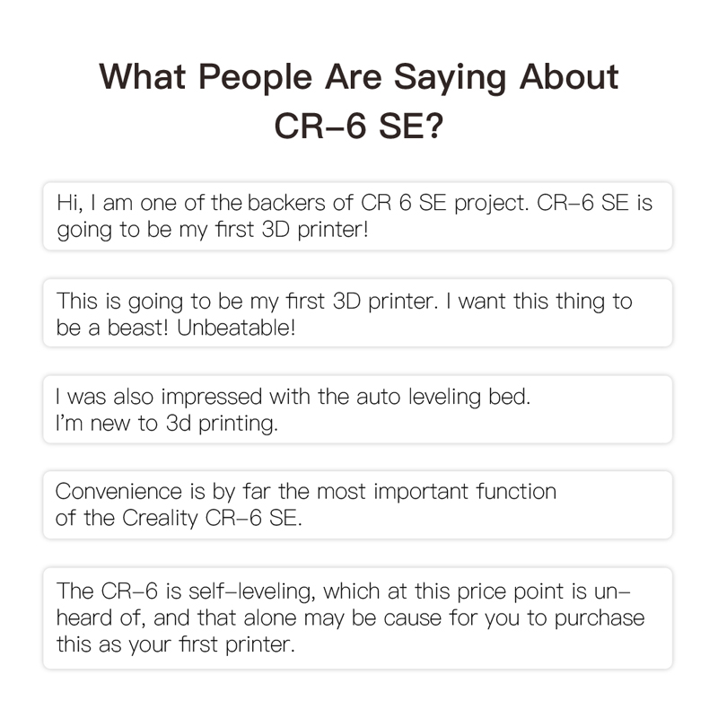 What people are saying about CR6 SE. The self leveling, which at this price point is unheard of, and that alone may be cause for you to purchase this as your first printer.