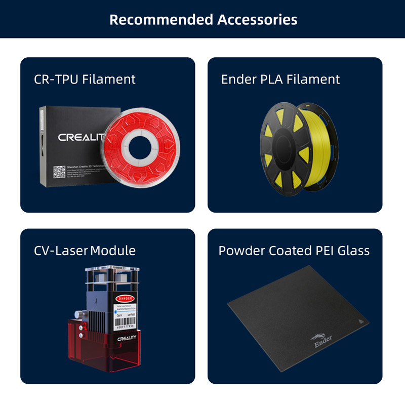 Recommended Accessories CR TPU Filament, Ender PLA filament, CV Laser Module, Powder coated PEI glass.