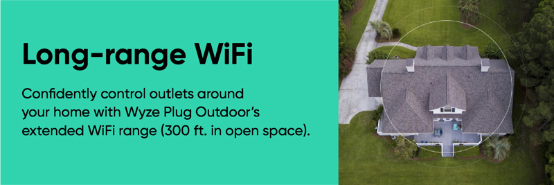 Wyze Plug Outdoor Smart Plug. Long range WiFi. Confidently control outlets around your home with Wyze Plug Outdoor's extended WiFi rangel 300 ft. in open space.
