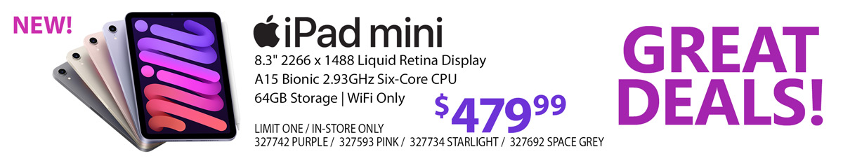 GREAT DEALS - NEW Apple iPad mini - $479.99; 8.3-inch 2266 x 1488 Liquid Retina Display, A15 Bionic 2.93GHz, Six-Core CPU, 64GB Storage, WiFi Only; Shop Now; LIMIT ONE, IN-STORE ONLY, 327742 PURPLE, 327593 PINK, 327734 STARLIGHT, 327692 SPACE GREY;