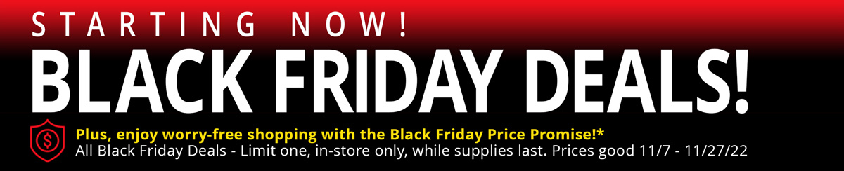 STARTING NOW! BLACK FRIDAY DEALS! Plus, enjoy worry-free shopping with the Black Friday Price Promise! All Black Friday Deals - Limit one, in-store only, while supplies last. Prices good 11/7 - 11/27/22 