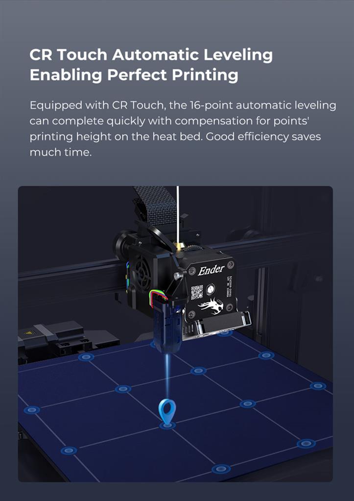 CR Touch Automatic Leveling Enabling Perfect Printing - Equipped with CR Touch, the 16-point automatic leveling can complete quickly with compensation for points printing height on the heat bed. Good efficiency saves
much time