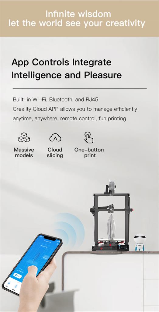Infinite wisdom let the world see your creativity - App Controls Integrate Intelligence and Pleasure. Built-in Wi-Fi, Bluetooth, and RJ45. Creality Cloud APP allows you to manage efficiently anytime, anywhere, remote control, fun printing. Massive models. Cloud slicing. One-button print