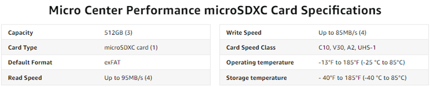 Micro Center Performance microSDXC Card Specifications - Capacity - 512GB. Card Type - microSDXC card. Default Format - exFAT. Read Speed - Up to 95MB/s. Write Speed - Up to 85MB/s. Card Speed Class - C10, V30, A2, UHS-1. Operating temperature - 13°F to 185°F (-10 °C to 70°C) Storage temperature -40°F to 185°F (-40 °C to 185°C)