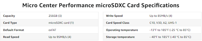 Micro Center Performance microSDXC Card Specifications - Capacity - 256GB. Card Type - microSDXC card. Default Format - exFAT. Read Speed - Up to 95MB/s. Write Speed - Up to 85MB/s. Card Speed Class - C10, V30, A2, UHS-1. Operating temperature - 13°F to 185°F (-10 °C to 70°C) Storage temperature -40°F to 185°F (-40 °C to 185°C)