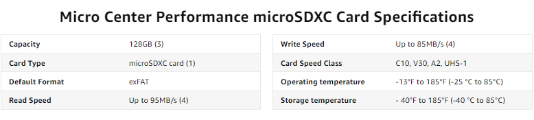 Micro Center Performance microSDXC Card Specifications - Capacity - 128GB. Card Type - microSDXC card. Default Format - exFAT. Read Speed - Up to 95MB/s. Write Speed - Up to 85MB/s. Card Speed Class - C10, V30, A2, UHS-1. Operating temperature - 13°F to 185°F (-10 °C to 70°C) Storage temperature -40°F to 185°F (-40 °C to 185°C)
