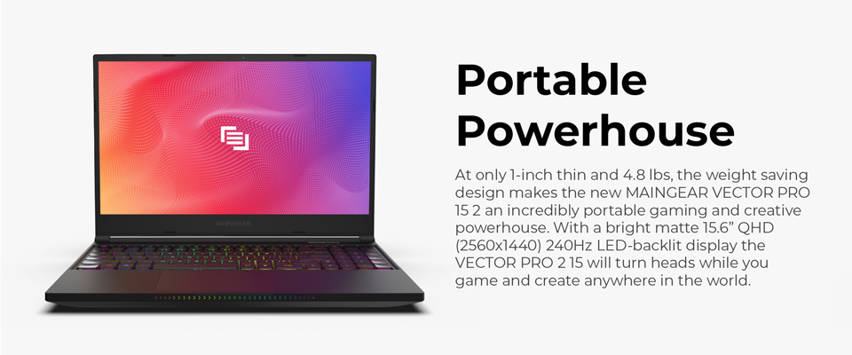 Portable Powerhouse - At only 1 inch thin and 4.8 lbs, the weight saving design makes the new Maingear Vector Pro 15 2 an incredibly portable gaming and creative powerhouse. With a bright matte 15.6 inch QHD (2560x1440) 240Hz LED backlit display the Vector Pro 2 15 will turn heads while you game and create anywhere in the world 