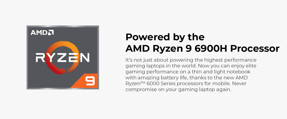 Powered by the AMD Ryzen 9 6900H Processor - It's not just about powering the highest performance gaming laptops in the world. Now you can enjoy elite gaming performance on a thin and light notebook with amazing battery life, thanks to the new AMD Ryzen 6000 Series processors for mobile. Never compromise on your gaming laptop again.
