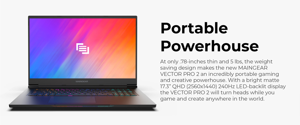 Portable Powerhouse - At only .78 inches thin and 5 lbs, the weight saving design makes the new Maingear Vector Pro 2 an incredibly portable gaming and creative powerhouse. With a bright matte 17.3 inch QHD (2560x1440) 240Hz LED backlit display the Vector Pro 2 will turn heads while you game and create anywhere in the world 