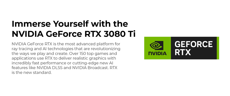 Immerse Yourself with the NVIDIA GeForce RTX 3080 Ti - NVIDIA GeForce RTX is the most advanced platform for ray tracing and AI technologies that are revolutionizing the ways we play and create. Over 150 top games and applications use RTX to deliver realistic graphics with incredibly fast performance or cutting edge new AI features like NVIDIA DLSS and NVIDIA Broadcast. RTX is the new standard