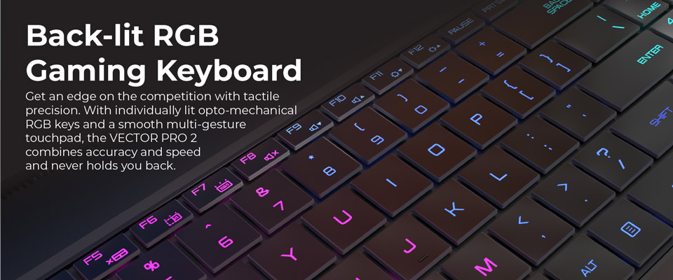 Backlit RGB Gaming Keyboard - Get an edge on the competition with tactile precision. With individually lit opto-mechanical RGB keys and a smooth multi-gesture touchpad, the Vector Pro 2 combines accuracy and speed and never holds you back.