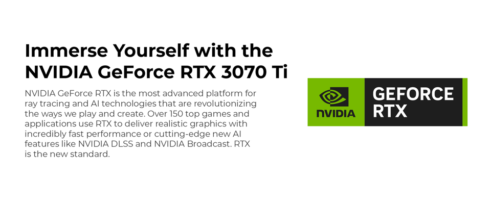 Immerse Yourself with the NVIDIA GeForce RTX 3070 Ti - NVIDIA GeForce RTX is the most advanced platform for ray tracing and AI technologies that are revolutionizing the ways we play and create. Over 150 top games and applications use RTX to deliver realistic graphics with incredibly fast performance or cutting edge new AI features like NVIDIA DLSS and NVIDIA Broadcast. RTX is the new standard