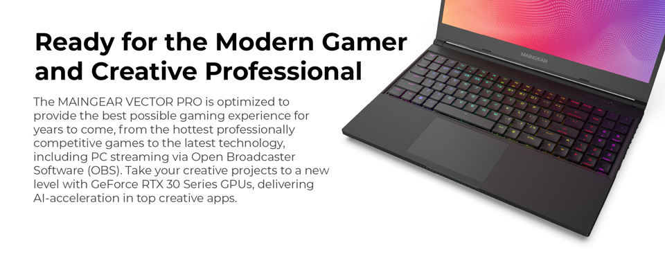 Ready for the Modern Gamer - The Maingear Vector Pro is optimized to provide the best possible gaming experience for years to come, from the hottest professionally competitive games to the latest technology, including PC streaming via Open Broadcaster Software (OBS). Take your creative projects to a new level with GeForce RTX 30 Series GPUs, delivering AI acceleration in top creative apps.