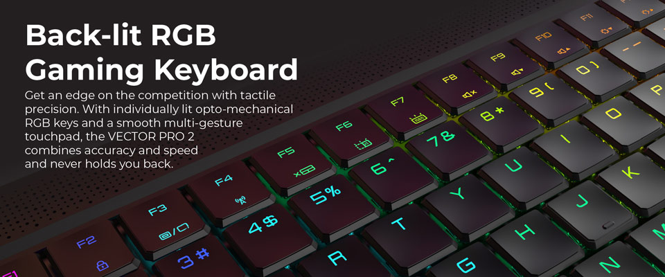 Backlit RGB Gaming Keyboard - Get an edge on the competition with tactile precision. With individually lit opto-mechanical RGB keys and a smooth multi-gesture touchpad, the Vector Pro 2 combines accuracy and speed and never holds you back.