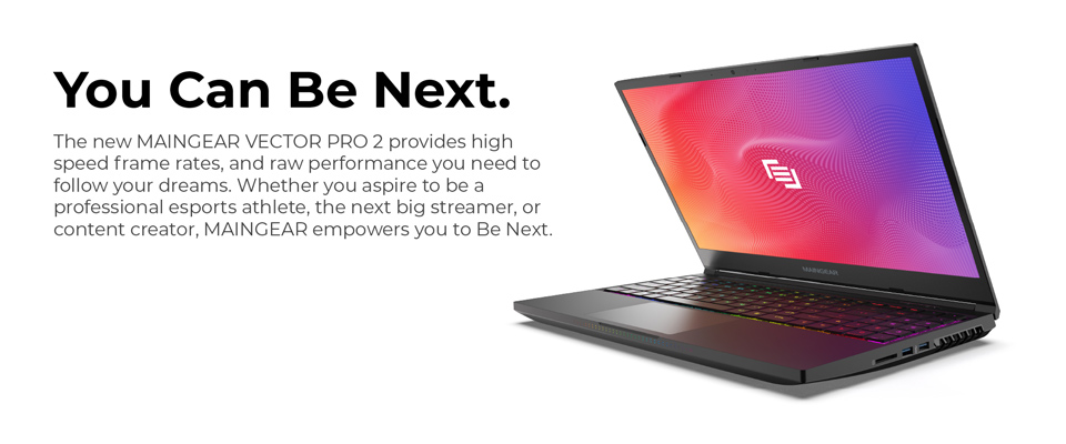 You Can be Next - The new Maingear Vector Pro 2 provides high speed frame rates, and raw performance you need to follow your dreams. Whether you aspire to be a professional esports athlete, the next big streamer, or content creator, Maingear empowers you to be next.