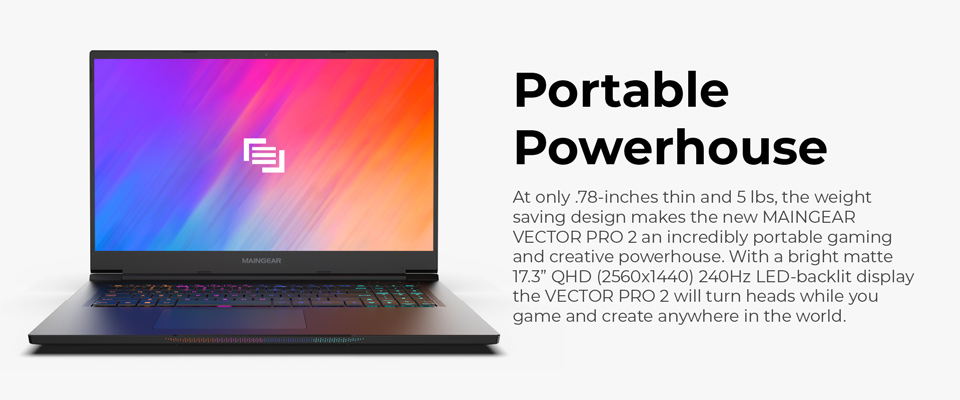 Portable Powerhouse - At only .78 inches thin and 5 lbs, the weight saving design makes the new Maingear Vector Pro 15 2 an incredibly portable gaming and creative powerhouse. With a bright matte 17.3 inch QHD (2560x1440) 240Hz LED backlit display the Vector Pro 2 will turn heads while you game and create anywhere in the world 