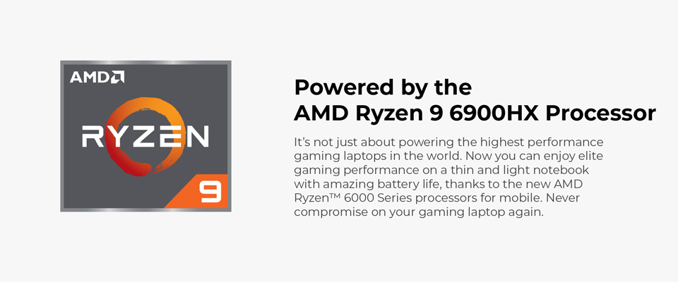 Powered by the AMD Ryzen 9 6900HX Processor - It's not just about powering the highest performance gaming laptops in the world. Now you can enjoy elite gaming performance on a thin and light notebook with amazing battery life, thanks to the new AMD Ryzen 6000 Series processors for mobile. Never compromise on your gaming laptop again.