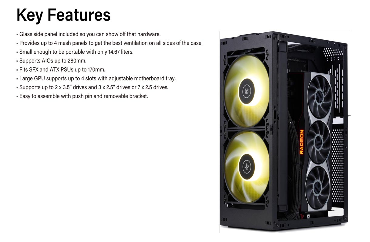 Key Features. Glass side panel included so you can show off that hardware. Provides up to 4 mesh panels to get the best ventilation on all sides of the case. Small enough to be portable with only 14.67 liters. Supports AlOs up to 280mm. Fits SFX and ATX PSUs up to 170mm. Large GPU supports up to 4 slots with adjustable motherboard tray. Supports up to 2x3.5 drives and 3x2.5 or 7x2. 5 drives. Easy to assemble with push pin removable bracket.