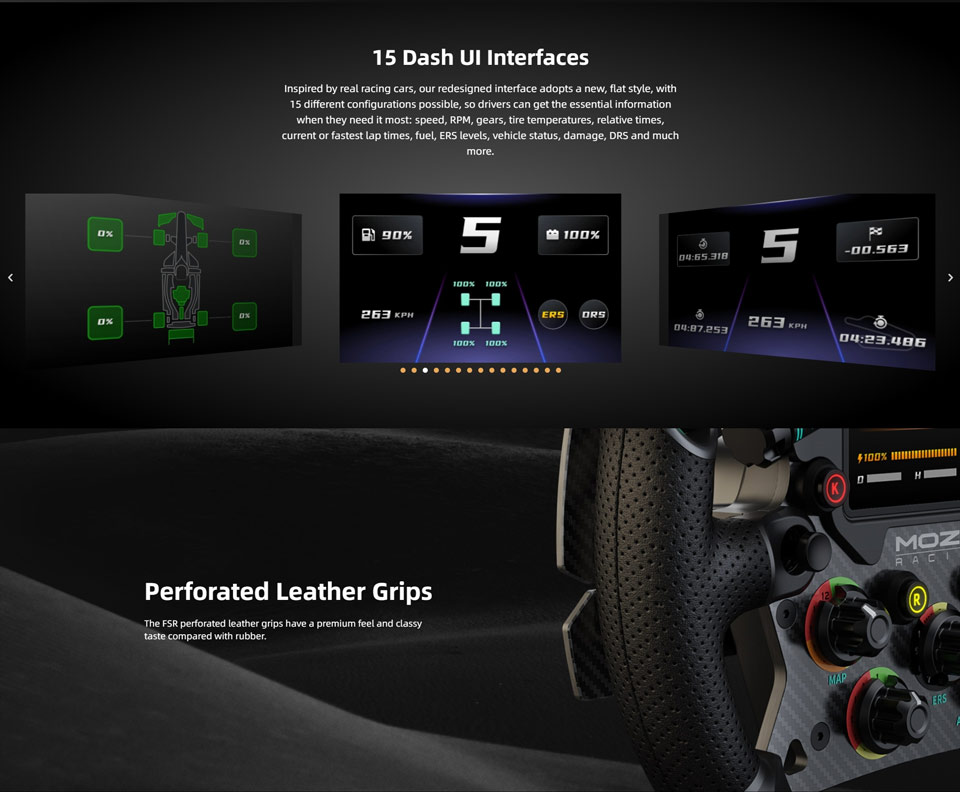 15 Dash Ul Interfaces - Inspired by real racing cars, our redesigned interface adopts a new, flat style, with 15 different configurations possible, so drivers can get the essential information when they need it most: speed, RPM, gears, tire temperatures, relative times, current or fastest lap times, fuel, ERS levels, vehicle status, damage, DRS and much
more. Perforated Leather Grips - The FSR perforated leather grips have a premium feel and classy taste compared with rubber