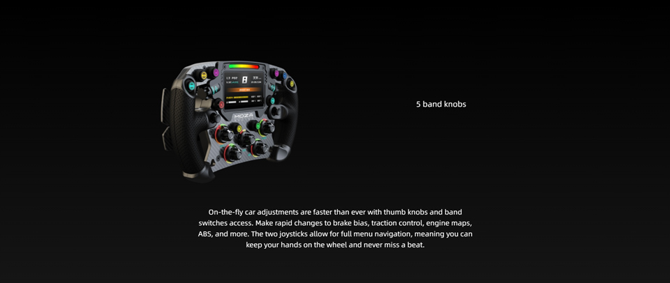 On-the-fly car adjustments are faster than ever with thumb knobs and band switches access. Make rapid changes to brake bias, traction control, engine maps, ABS, and more. The two joysticks allow for full menu navigation, meaning you can keep your hands o
n the wheel and never miss a beat